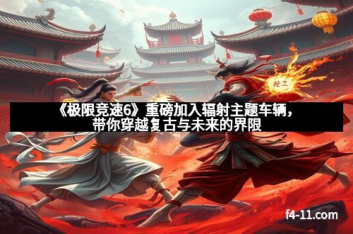 《极限竞速6》重磅加入辐射主题车辆，带你穿越复古与未来的界限