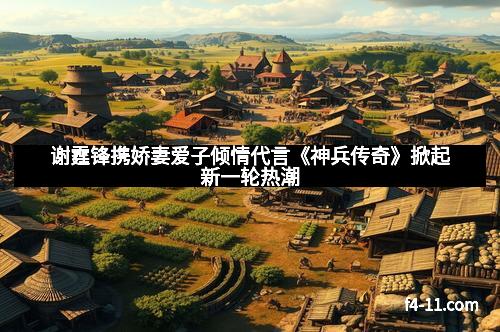 谢霆锋携娇妻爱子倾情代言《神兵传奇》掀起新一轮热潮